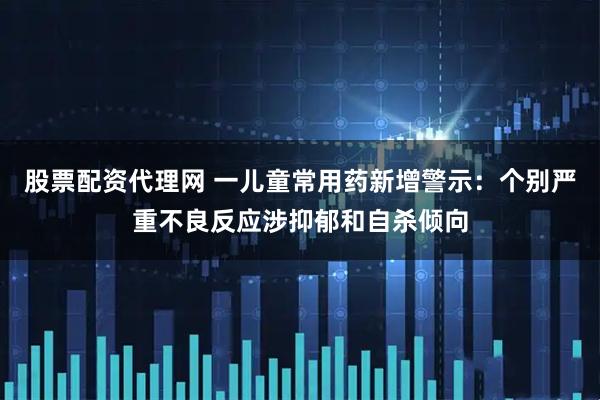 股票配资代理网 一儿童常用药新增警示：个别严重不良反应涉抑郁和自杀倾向