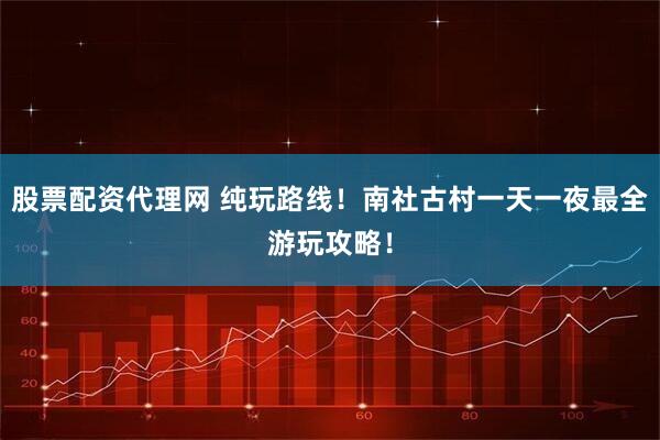 股票配资代理网 纯玩路线！南社古村一天一夜最全游玩攻略！