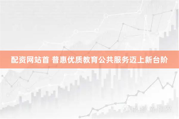 配资网站首 普惠优质教育公共服务迈上新台阶