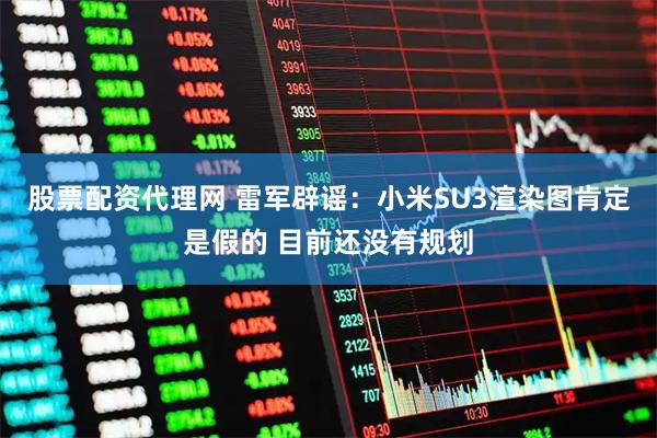 股票配资代理网 雷军辟谣：小米SU3渲染图肯定是假的 目前还没有规划