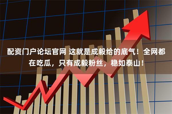 配资门户论坛官网 这就是成毅给的底气！全网都在吃瓜，只有成毅粉丝，稳如泰山！