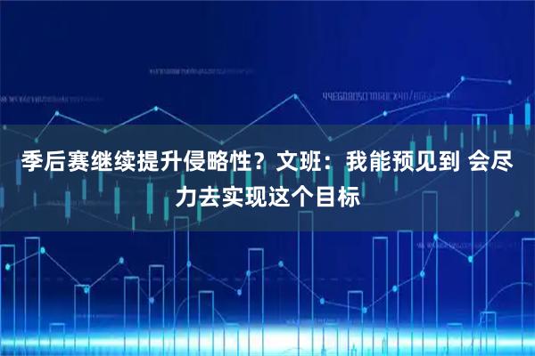 季后赛继续提升侵略性？文班：我能预见到 会尽力去实现这个目标