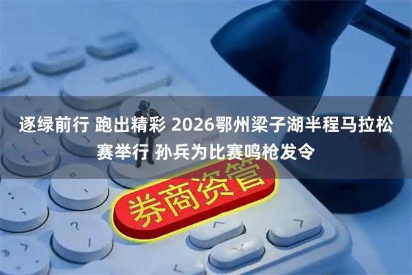 逐绿前行 跑出精彩 2026鄂州梁子湖半程马拉松赛举行 孙兵为比赛鸣枪发令